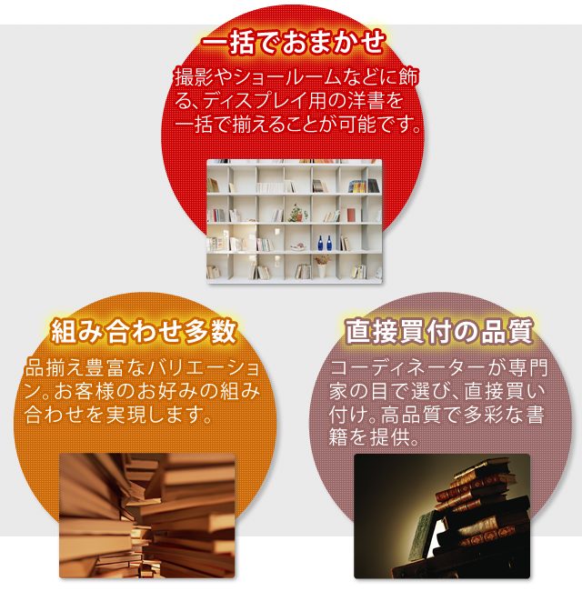 一括でお任せ!撮影やショールームなどに飾る、ディスプレイ用の洋書を一括で揃えることが可能です。洋書を飾る組み合わせは多数!品揃え豊富なバリエーション。お客様のお好みの組み合わせを実現します。直接買い付けの品質!洋書コーディネーターが専門家の目で選び、直接買い付け。高品質で多彩な書籍を提供。